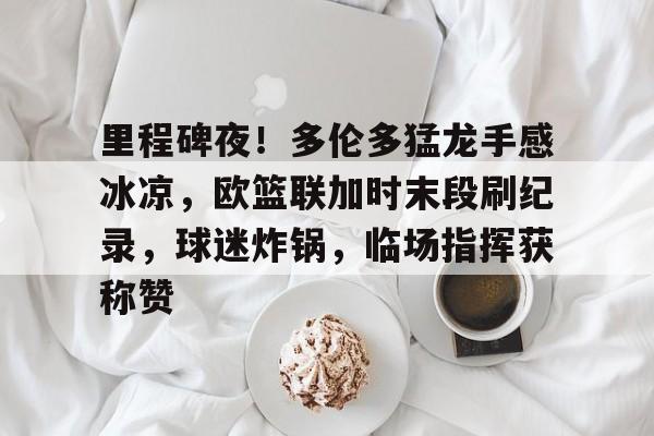 九游-关于里程碑夜！多伦多猛龙手感冰凉，欧篮联加时末段刷纪录，球迷炸锅，临场指挥获称赞的信息
