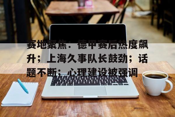 英雄联盟S15全球赛-赛地聚焦：德甲赛后热度飙升；上海久事队长鼓劲；话题不断；心理建设被强调的简单介绍