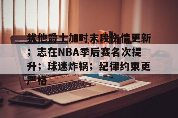 乐竟体育app下载-关于犹他爵士加时末段伤情更新；志在NBA季后赛名次提升；球迷炸锅；纪律约束更严格的信息